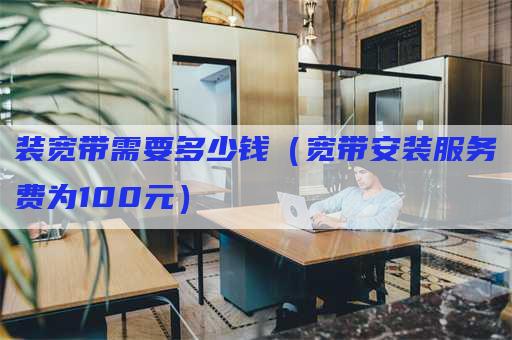 装宽带需要多少钱（宽带安装服务费为100元）