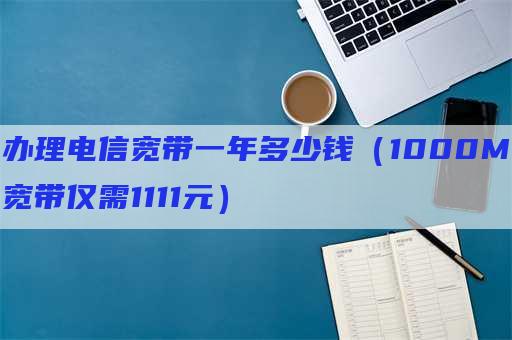 办理电信宽带一年多少钱（1000M宽带仅需1111元）