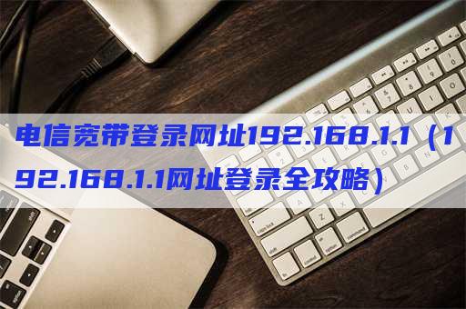 电信宽带登录网址192.168.1.1（192.168.1.1网址登录全攻略）