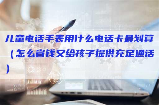 儿童电话手表用什么电话卡最划算（怎么省钱又给孩子提供充足通话）