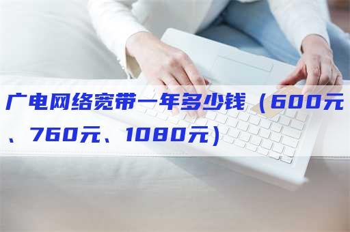 广电网络宽带一年多少钱（600元、760元、1080元）